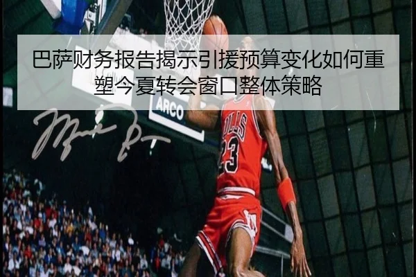 巴萨财务报告揭示引援预算变化如何重塑今夏转会窗口整体策略（pg）